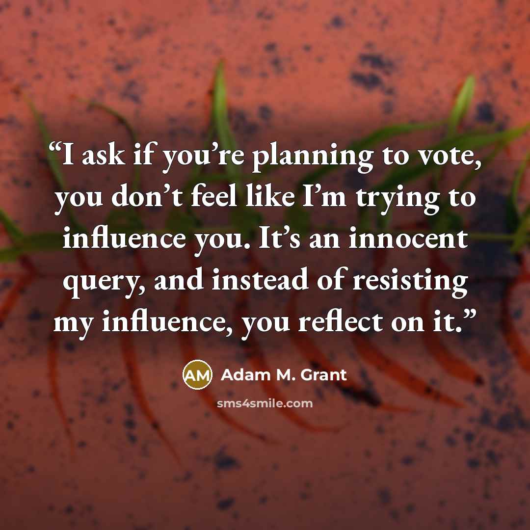 “I ask if you’re planning to vote, you don’t feel like I’m trying to influence you. It’s an innocent query, and instead of resisting my influence, you reflect on it.” quote by Adam M. Grant