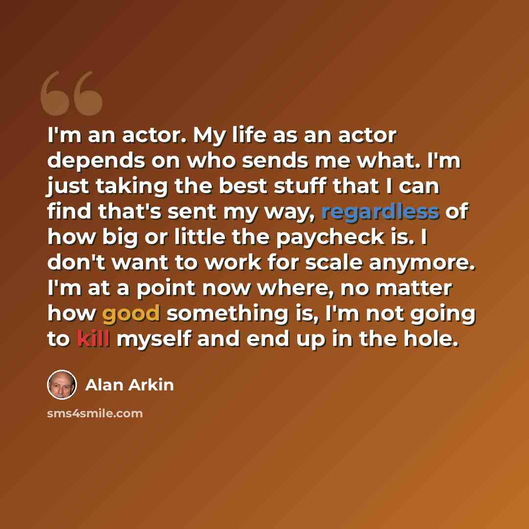 “I'm an actor. My life as an actor depends on who sends me what. I'm just taking the best stuff that I can find that's sent my way, regardless of how big or little the paycheck is. I don't want to work for scale anymore. I'm at a point now where, no matter how good something is, I'm not going to…” quote by Alan Arkin