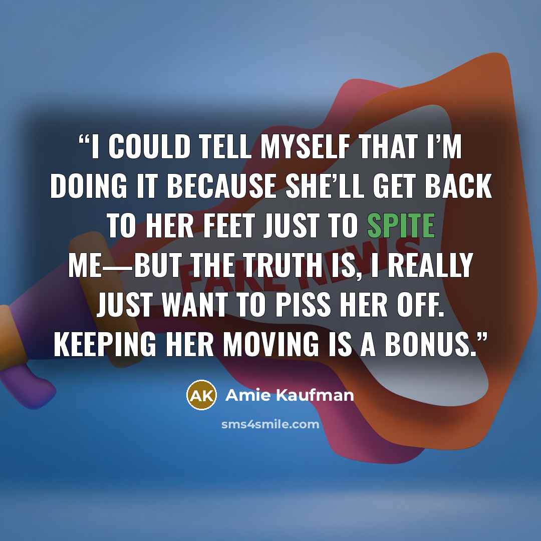 “I could tell myself that I’m doing it because she’ll get back to her feet just to spite me—but the truth is, I really just want to piss her off. Keeping her moving is a bonus.” quote by Amie Kaufman
