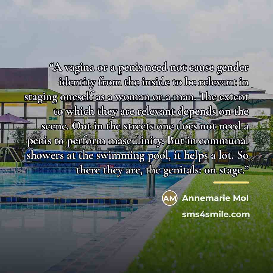 “A vagina or a penis need not cause gender identity from the inside to be relevant in staging oneself as a woman or a man. The extent to which they are relevant depends on the scene. Out in the streets one does not need a penis to perform masculinity. But in communal showers at the swimming pool…” quote by Annemarie Mol