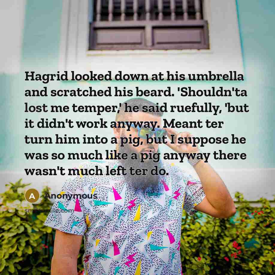 “Hagrid looked down at his umbrella and scratched his beard. 'Shouldn'ta lost me temper,' he said ruefully, 'but it didn't work anyway. Meant ter turn him into a pig, but I suppose he was so much like a pig anyway there wasn't much left ter do.” quote by Anonymous