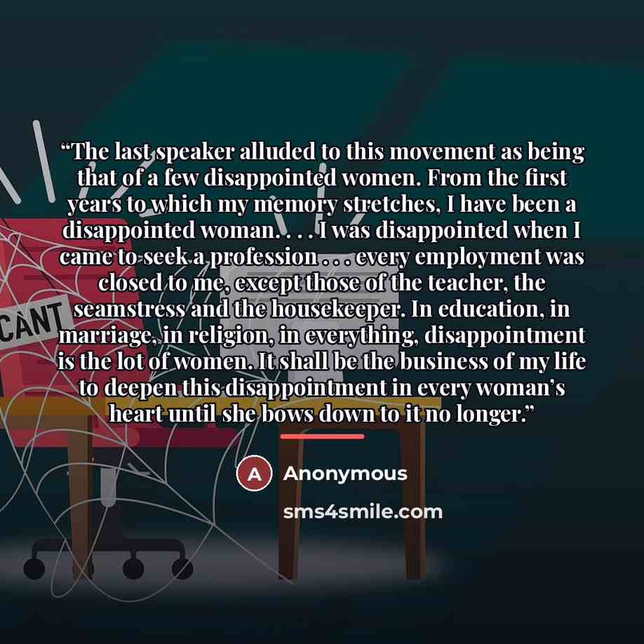 “The last speaker alluded to this movement as being that of a few disappointed women. From the first years to which my memory stretches, I have been a disappointed woman. . . . I was disappointed when I came to seek a profession . . . every employment was closed to me, except those of the teacher…” quote by Anonymous