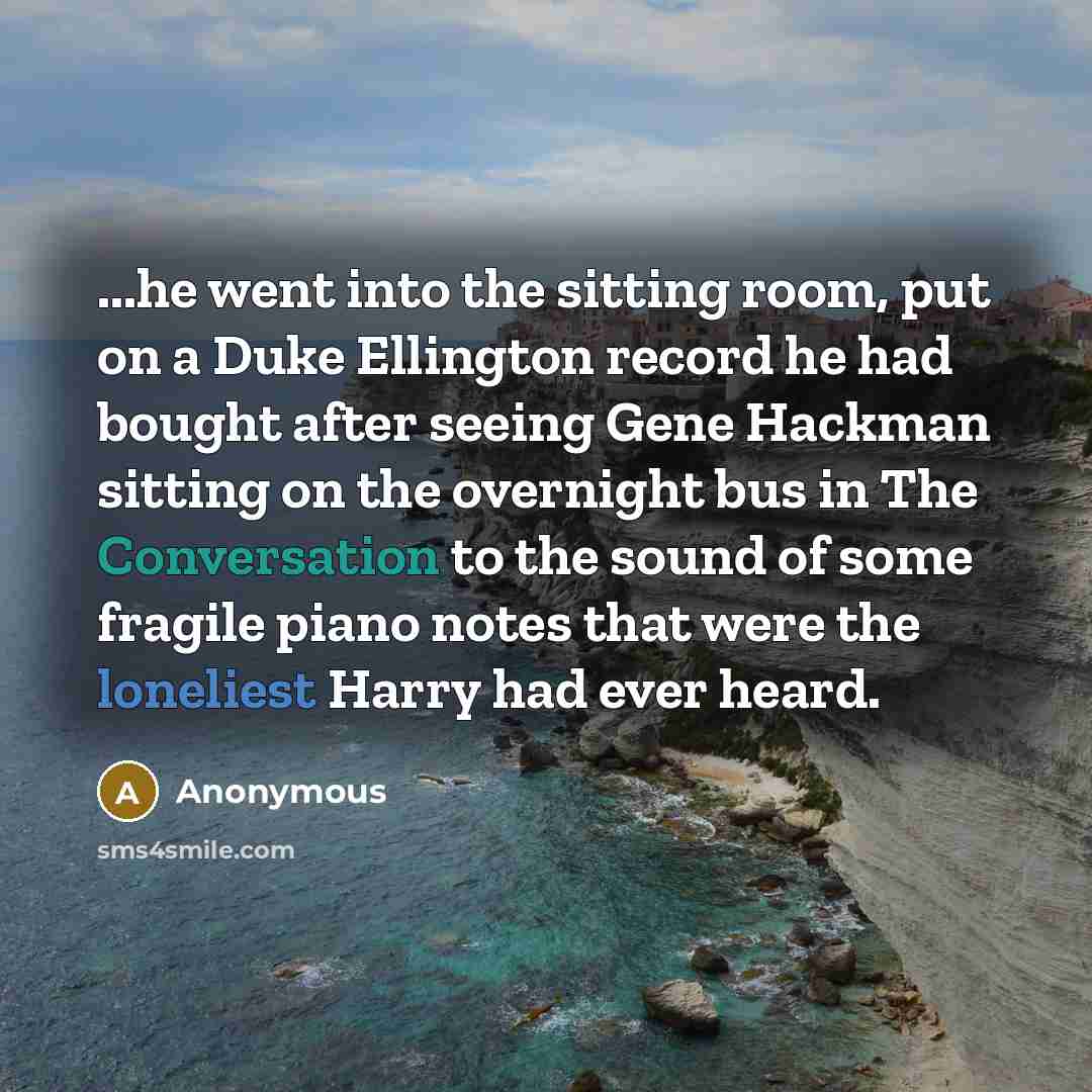 “...he went into the sitting room, put on a Duke Ellington record he had bought after seeing Gene Hackman sitting on the overnight bus in The Conversation to the sound of some fragile piano notes that were the loneliest Harry had ever heard.” quote by Anonymous
