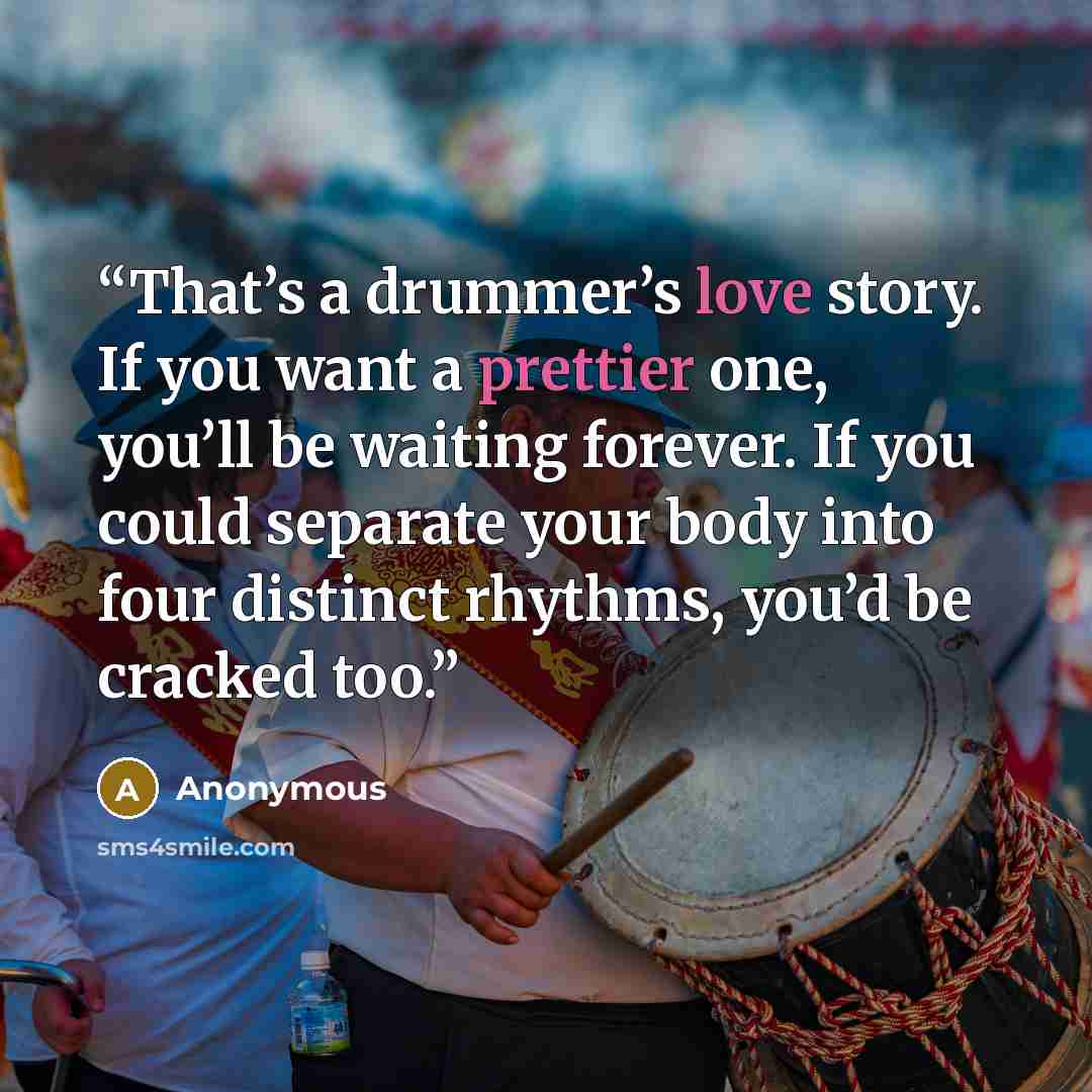“That’s a drummer’s love story. If you want a prettier one, you’ll be waiting forever. If you could separate your body into four distinct rhythms, you’d be cracked too.” quote by Anonymous
