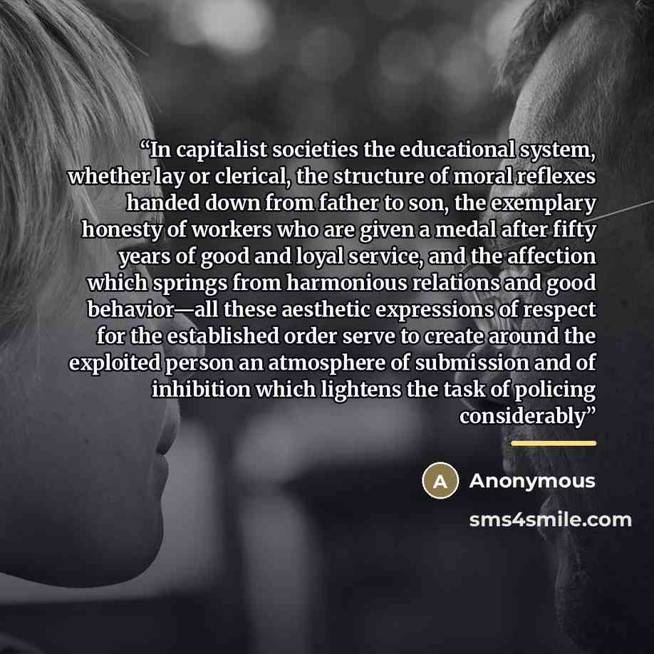 “In capitalist societies the educational system, whether lay or clerical, the structure of moral reflexes handed down from father to son, the exemplary honesty of workers who are given a medal after fifty years of good and loyal service, and the affection which springs from harmonious relations and…” quote by Anonymous