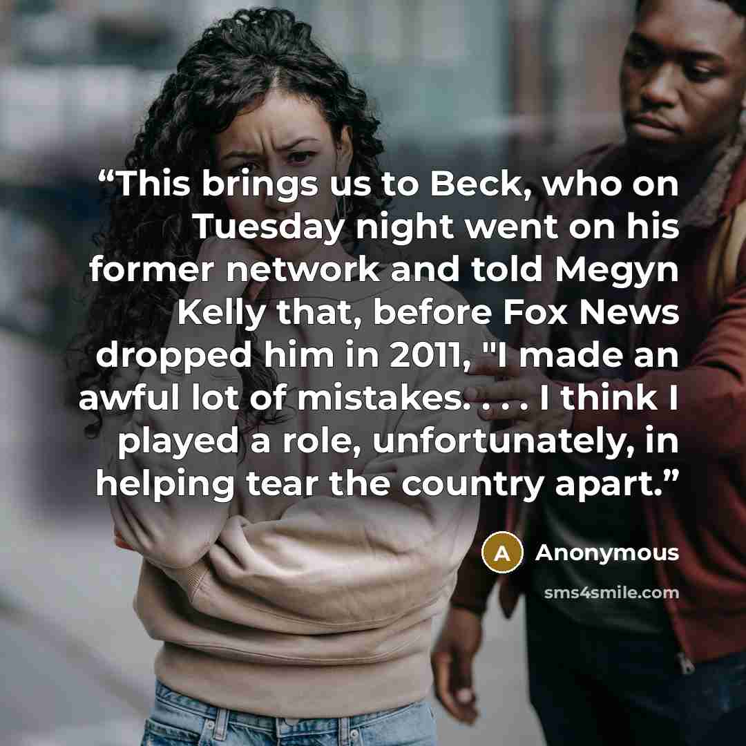 “This brings us to Beck, who on Tuesday night went on his former network and told Megyn Kelly that, before Fox News dropped him in 2011, "I made an awful lot of mistakes. . . . I think I played a role, unfortunately, in helping tear the country apart.” quote by Anonymous