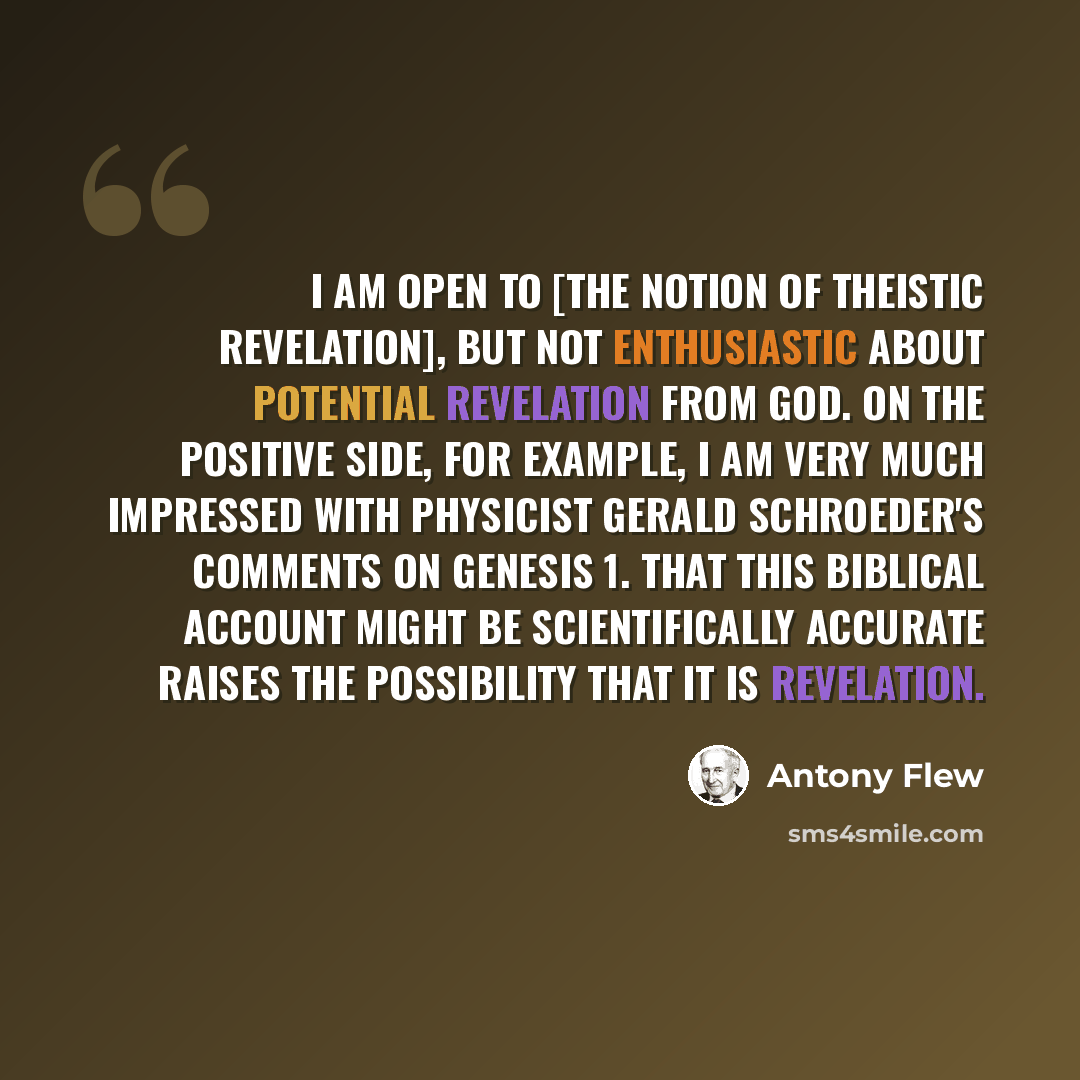 “I am open to [the notion of theistic revelation], but not enthusiastic about potential revelation from God. On the positive side, for example, I am very much impressed with physicist Gerald Schroeder's comments on Genesis 1. That this biblical account might be scientifically accurate raises the…” quote by Antony Flew