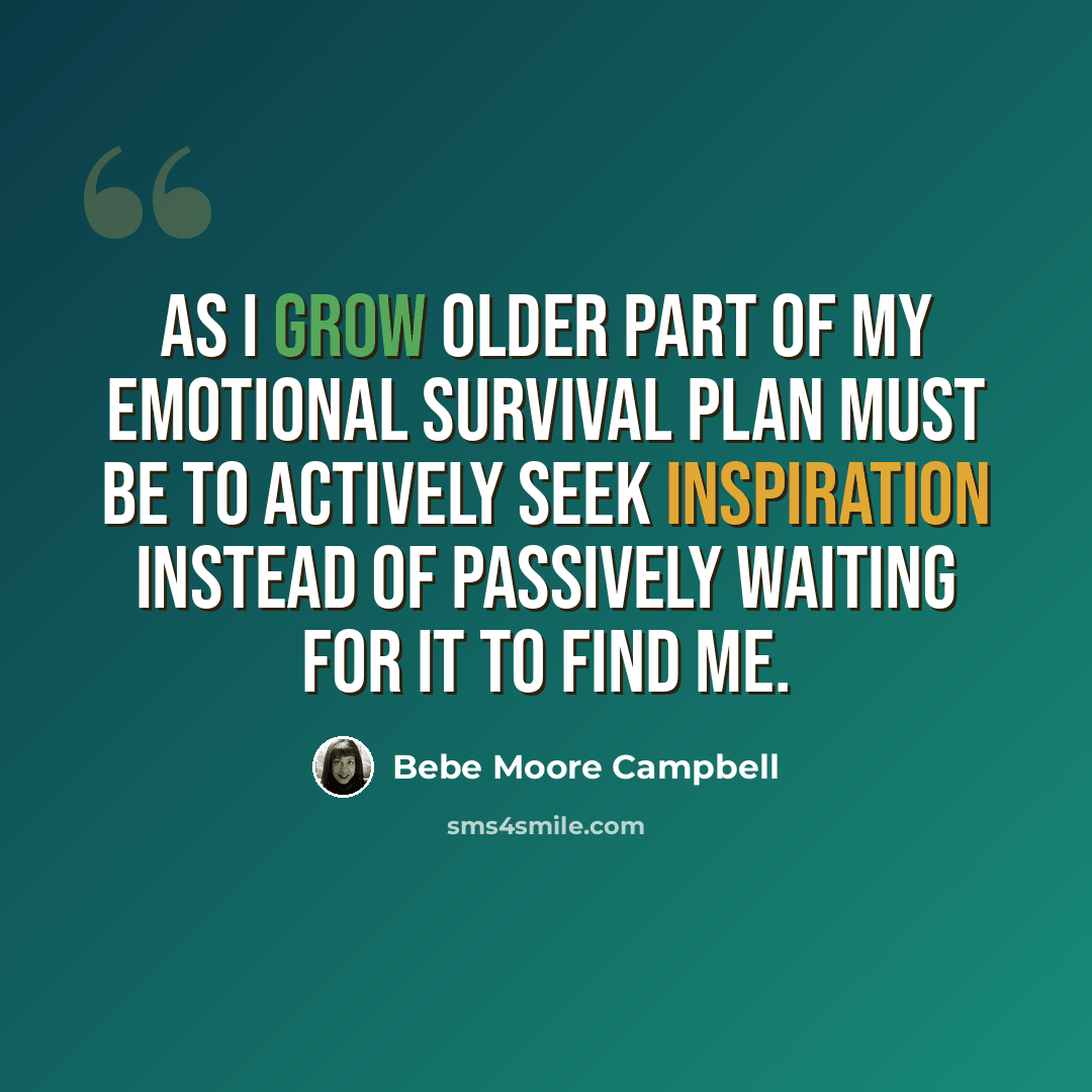 “As I grow older part of my emotional survival plan must be to actively seek inspiration instead of passively waiting for it to find me.” quote by Bebe Moore Campbell
