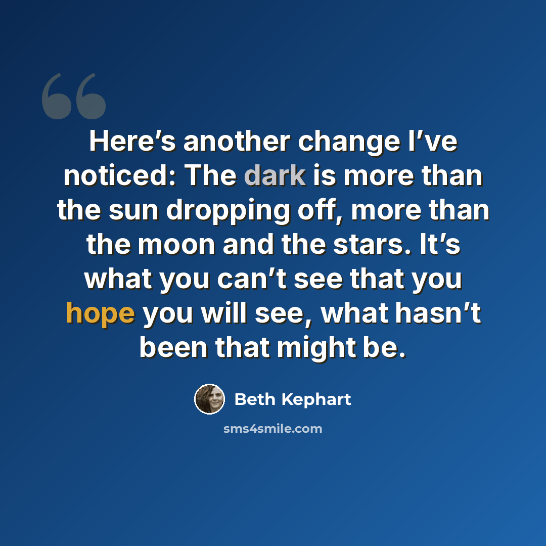 “Here’s another change I’ve noticed: The dark is more than the sun dropping off, more than the moon and the stars. It’s what you can’t see that you hope you will see, what hasn’t been that might be.” quote by Beth Kephart