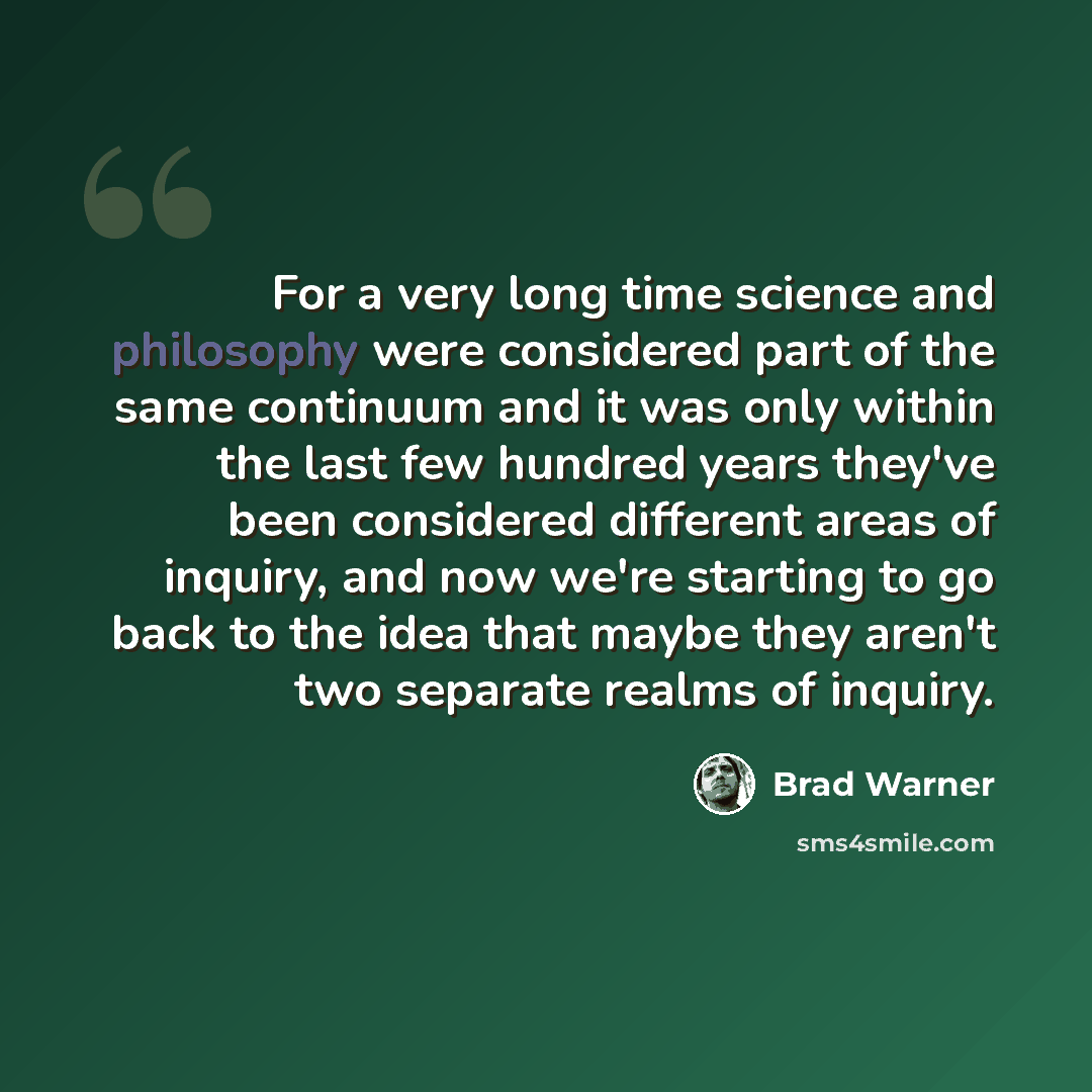 “For a very long time science and philosophy were considered part of the same continuum and it was only within the last few hundred years they've been considered different areas of inquiry, and now we're starting to go back to the idea that maybe they aren't two separate realms of inquiry.” quote by Brad Warner