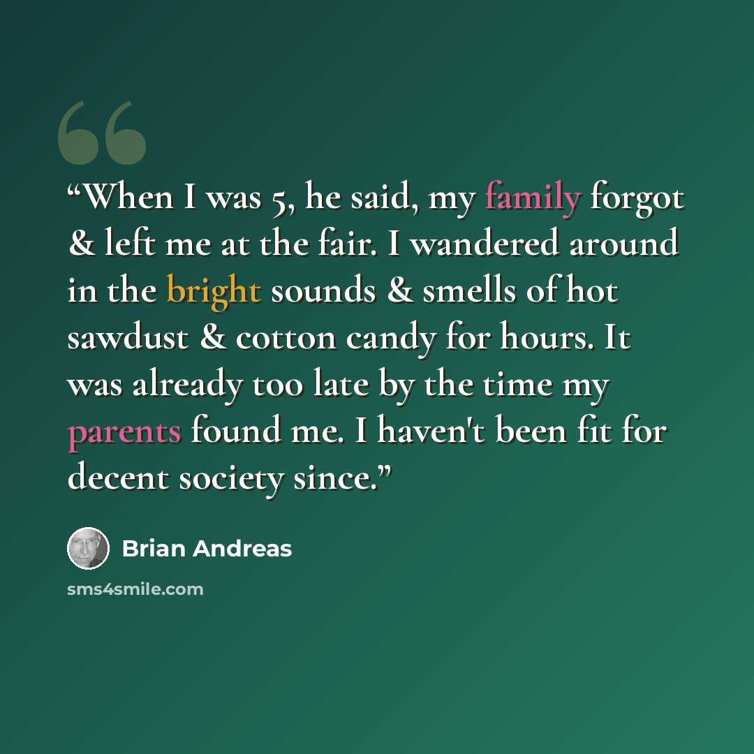 “When I was 5, he said, my family forgot & left me at the fair. I wandered around in the bright sounds & smells of hot sawdust & cotton candy for hours. It was already too late by the time my parents found me. I haven't been fit for decent society since.” quote by Brian Andreas
