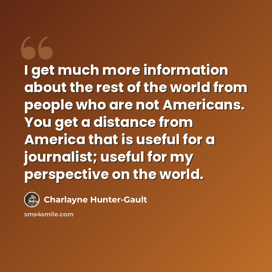 “I get much more information about the rest of the world from people who are not Americans. You get a distance from America that is useful for a journalist; useful for my perspective on the world.” quote by Charlayne Hunter-Gault