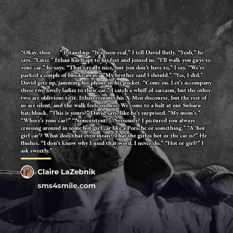 “Okay, then . . .” I stand up. “It’s been real,” I tell David flatly. “Yeah,” he says. “Later.” Ethan has leapt to his feet and joined us. “I’ll walk you guys to your car,” he says. “That’s really nice, but you don’t have to,” I say. “We’re parked a couple of blocks away.” “My brother said I…” quote by Claire LaZebnik