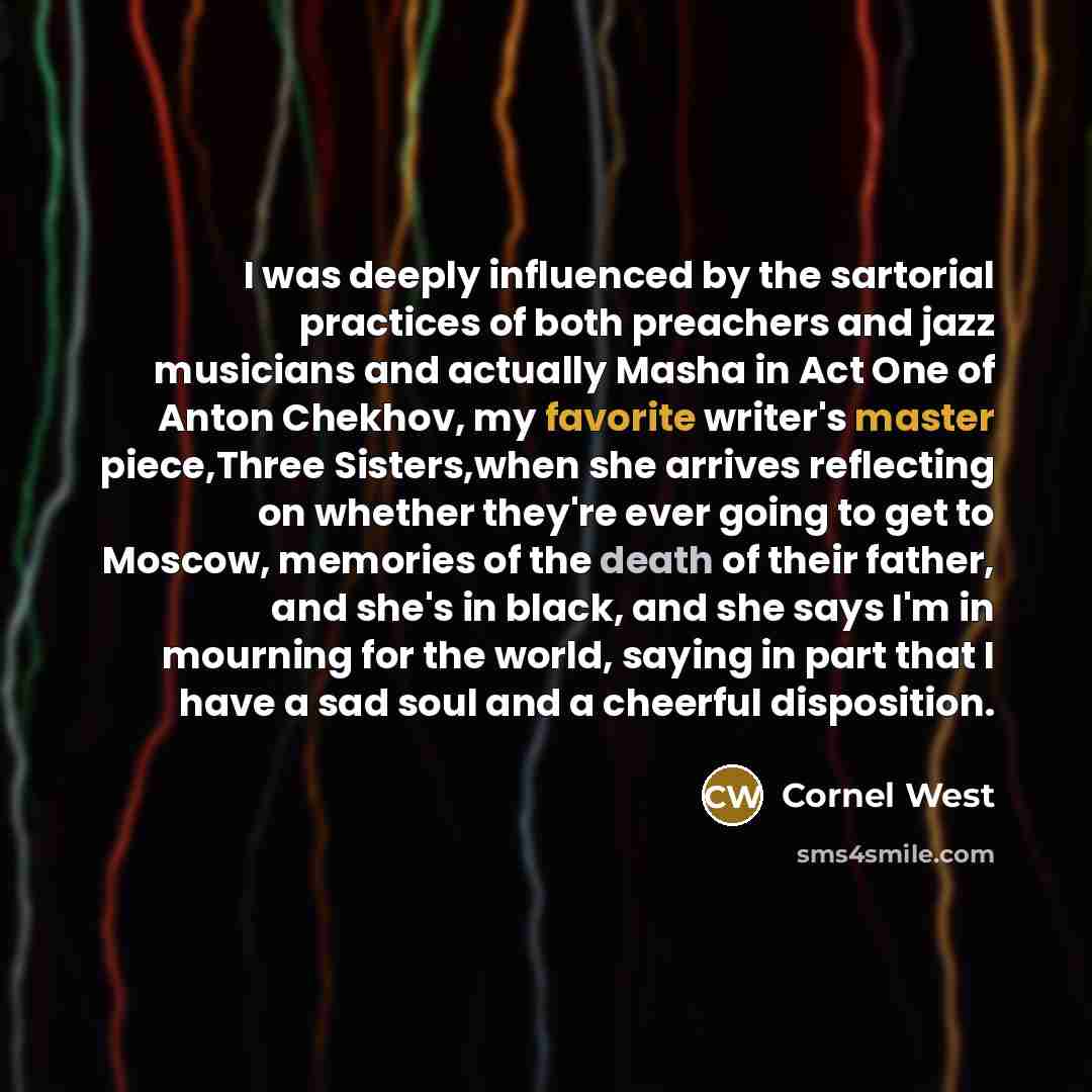 “I was deeply influenced by the sartorial practices of both preachers and jazz musicians and actually Masha in Act One of Anton Chekhov, my favorite writer's master piece,Three Sisters,when she arrives reflecting on whether they're ever going to get to Moscow, memories of the death of their father…” quote by Cornel West