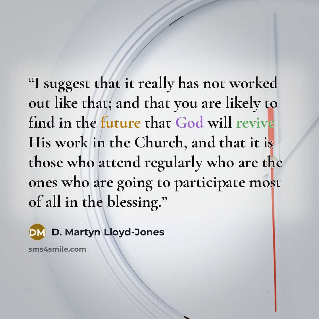 “I suggest that it really has not worked out like that; and that you are likely to find in the future that God will revive His work in the Church, and that it is those who attend regularly who are the ones who are going to participate most of all in the blessing.” quote by D. Martyn Lloyd-Jones