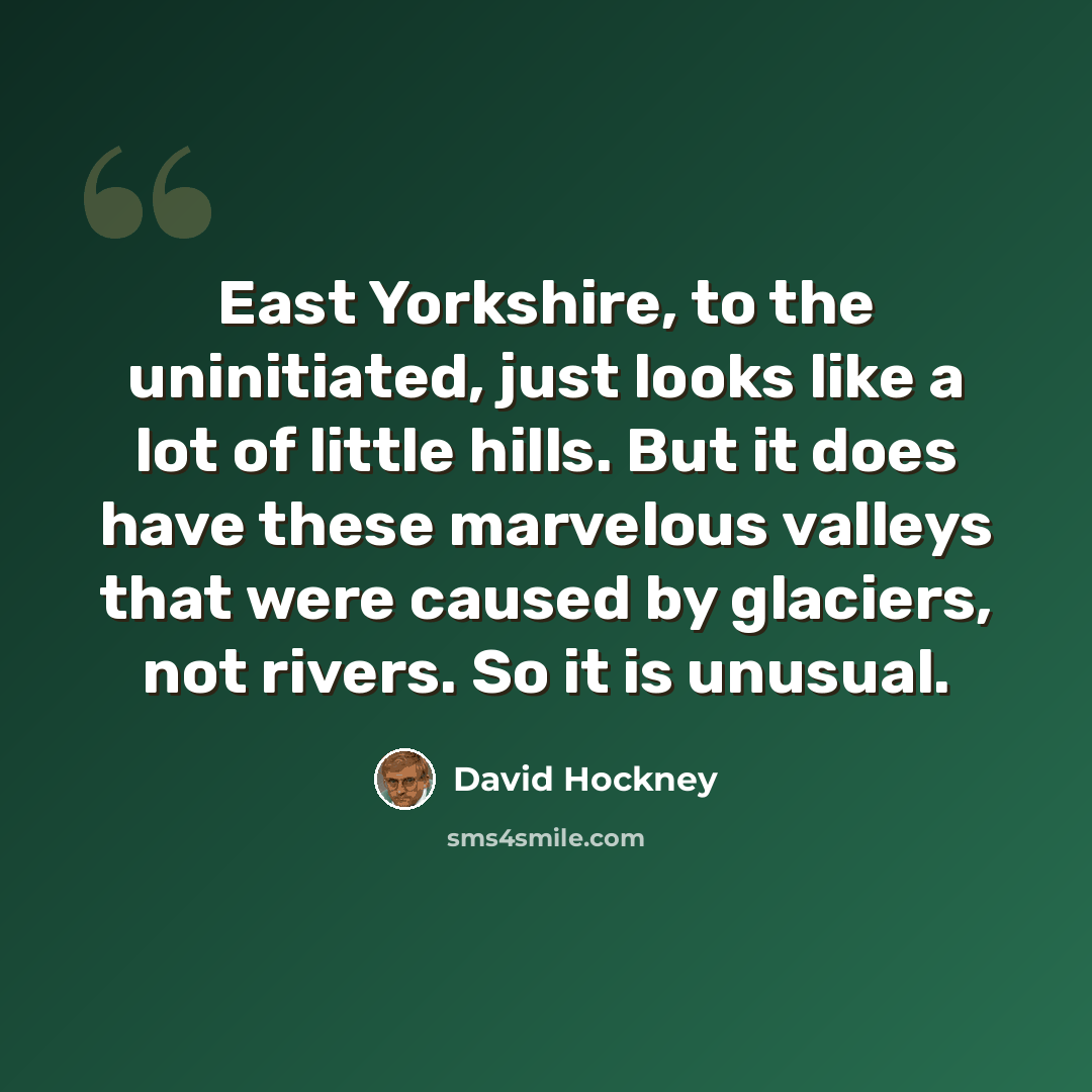 “East Yorkshire, to the uninitiated, just looks like a lot of little hills. But it does have these marvelous valleys that were caused by glaciers, not rivers. So it is unusual.” quote by David Hockney