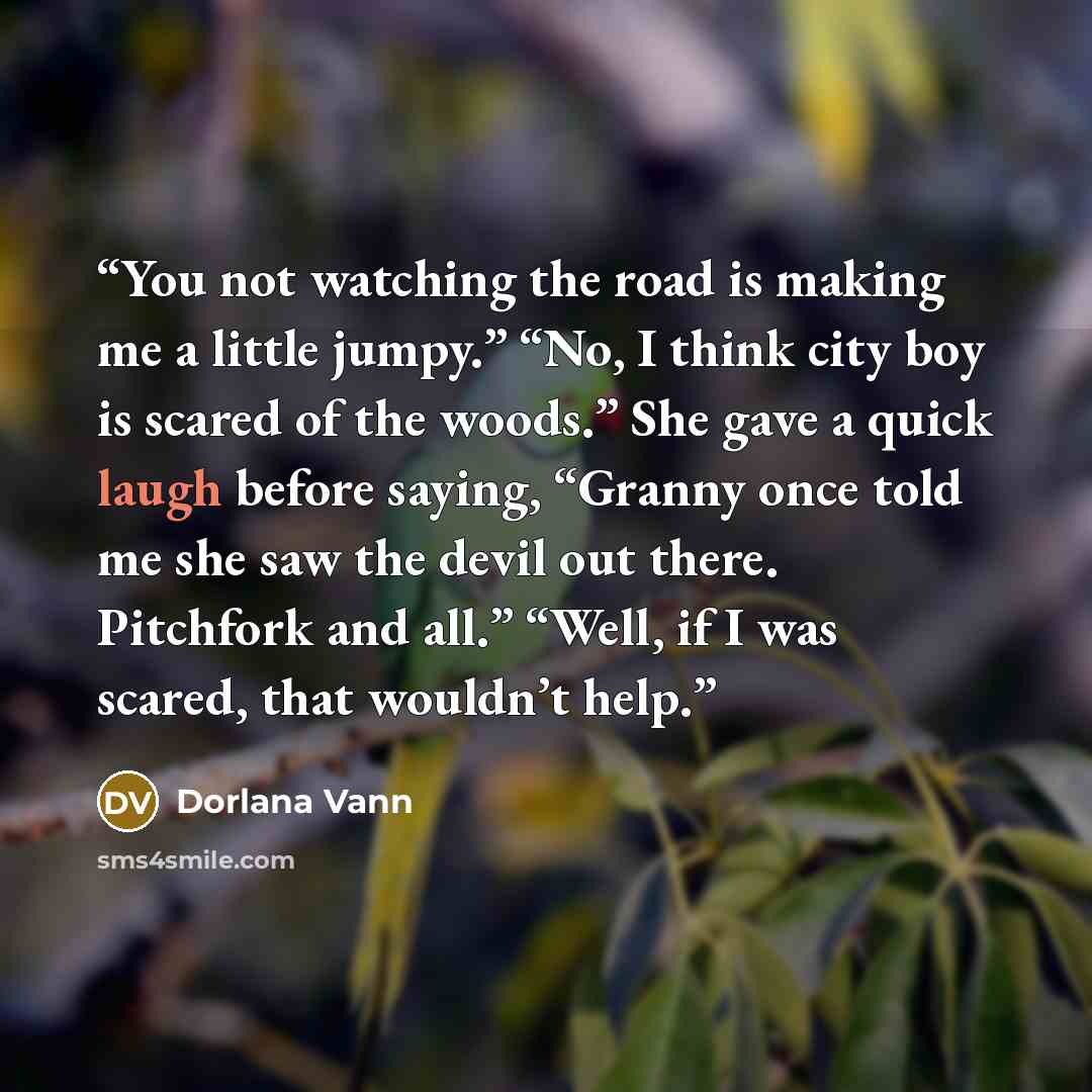 “You not watching the road is making me a little jumpy.” “No, I think city boy is scared of the woods.” She gave a quick laugh before saying, “Granny once told me she saw the devil out there. Pitchfork and all.” “Well, if I was scared, that wouldn’t help.” quote by Dorlana Vann