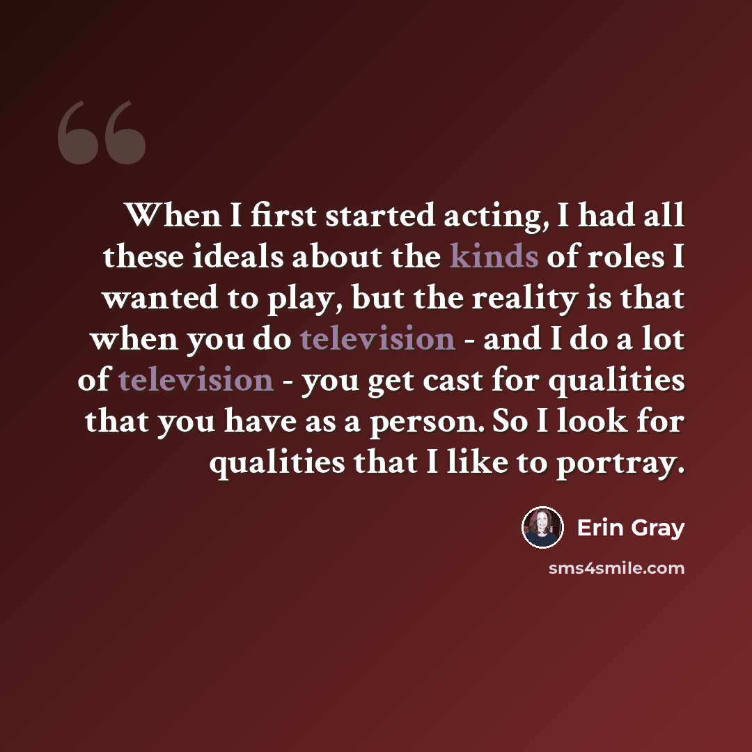 “When I first started acting, I had all these ideals about the kinds of roles I wanted to play, but the reality is that when you do television - and I do a lot of television - you get cast for qualities that you have as a person. So I look for qualities that I like to portray.” quote by Erin Gray