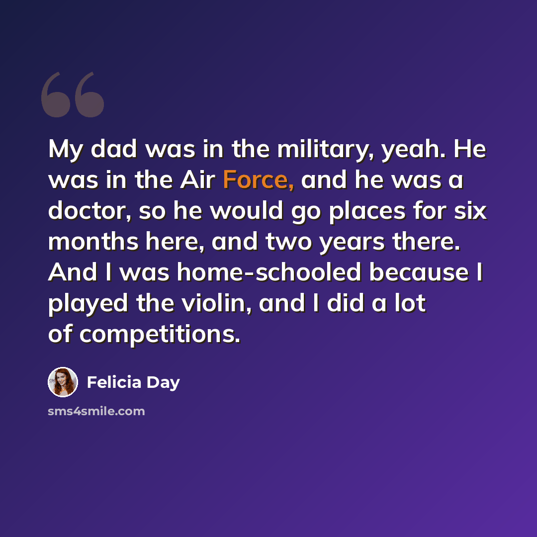 “My dad was in the military, yeah. He was in the Air Force, and he was a doctor, so he would go places for six months here, and two years there. And I was home-schooled because I played the violin, and I did a lot of competitions.” quote by Felicia Day
