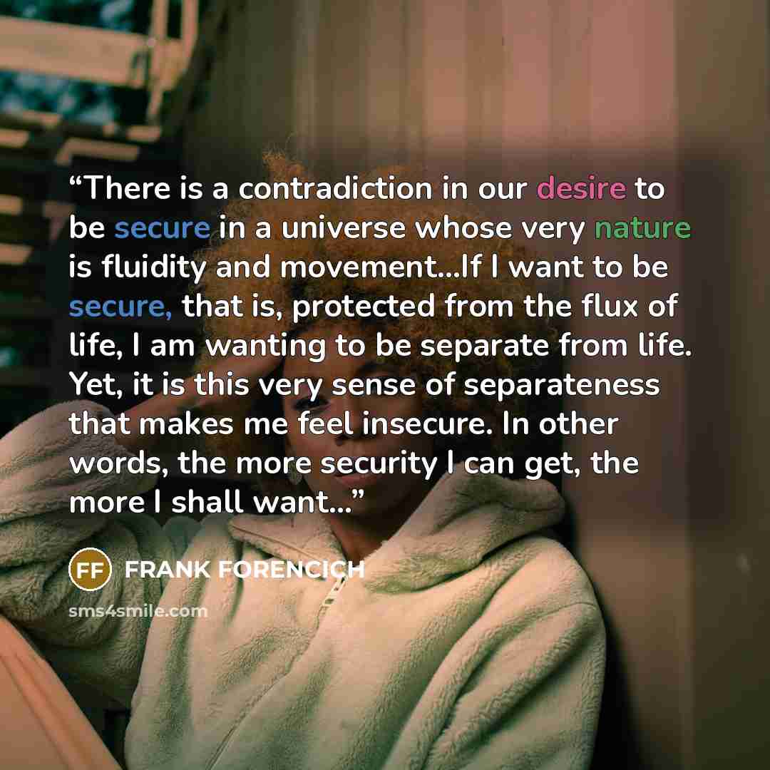 “There is a contradiction in our desire to be secure in a universe whose very nature is fluidity and movement...If I want to be secure, that is, protected from the flux of life, I am wanting to be separate from life. Yet, it is this very sense of separateness that makes me feel insecure. In other…” quote by Frank Forencich