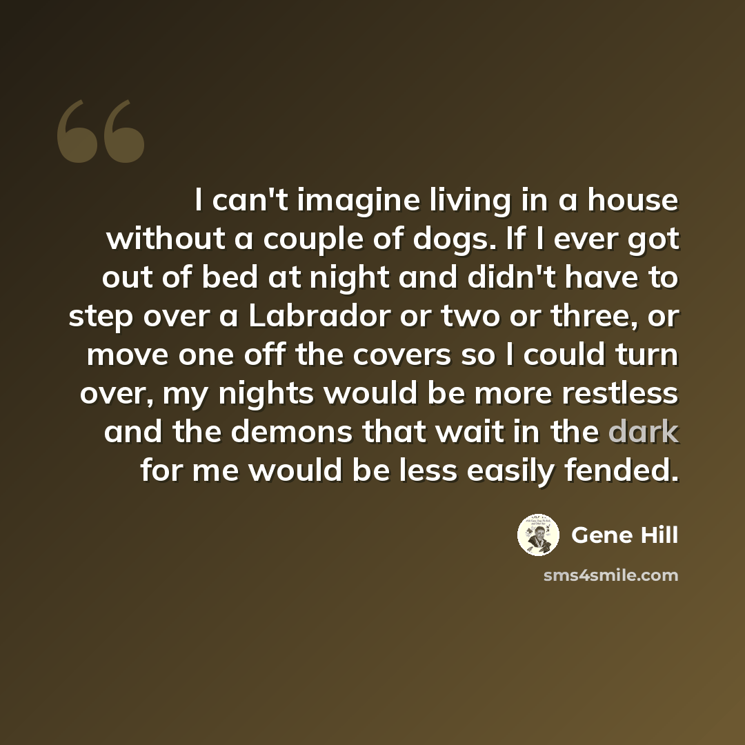 “I can't imagine living in a house without a couple of dogs. If I ever got out of bed at night and didn't have to step over a Labrador or two or three, or move one off the covers so I could turn over, my nights would be more restless and the demons that wait in the dark for me would be less easily…” quote by Gene Hill