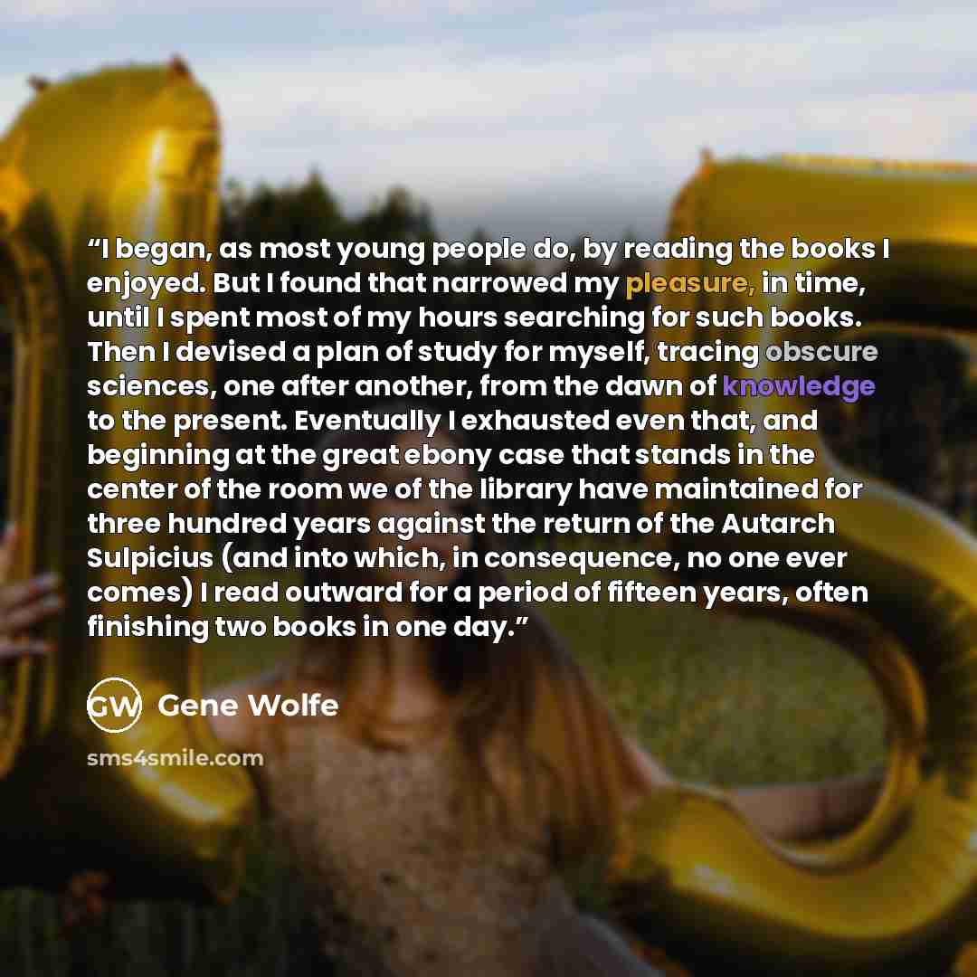 “I began, as most young people do, by reading the books I enjoyed. But I found that narrowed my pleasure, in time, until I spent most of my hours searching for such books. Then I devised a plan of study for myself, tracing obscure sciences, one after another, from the dawn of knowledge to the…” quote by Gene Wolfe