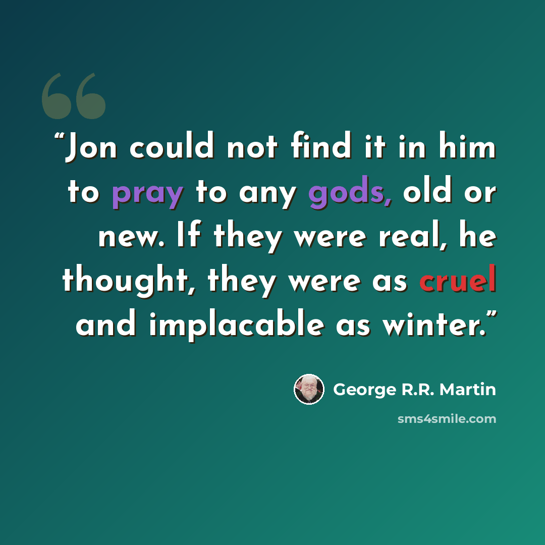 “Jon could not find it in him to pray to any gods, old or new. If they were real, he thought, they were as cruel and implacable as winter.” quote by George R.R. Martin