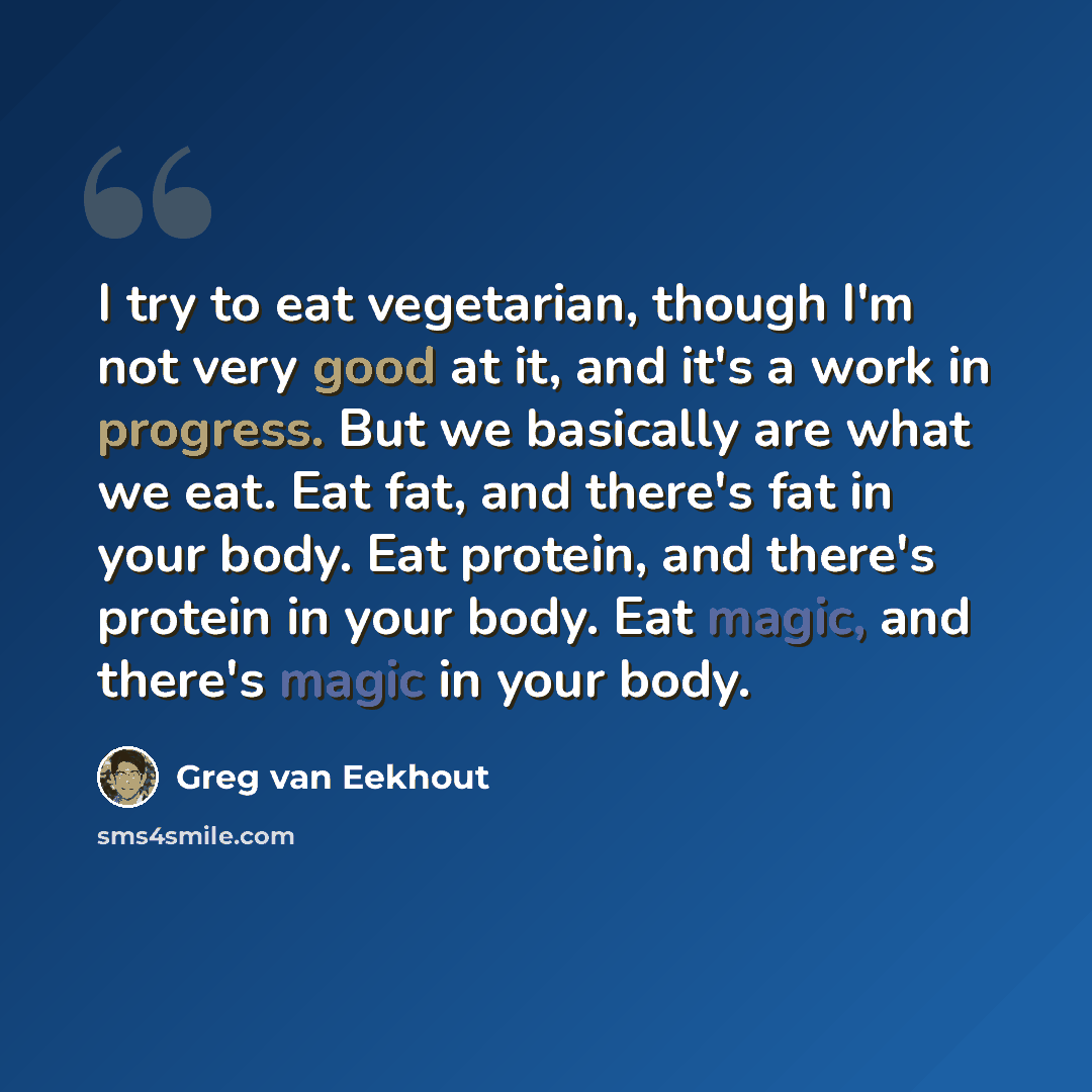 “I try to eat vegetarian, though I'm not very good at it, and it's a work in progress. But we basically are what we eat. Eat fat, and there's fat in your body. Eat protein, and there's protein in your body. Eat magic, and there's magic in your body.” quote by Greg van Eekhout