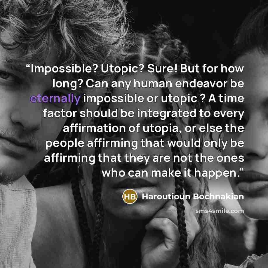 “Impossible? Utopic? Sure! But for how long? Can any human endeavor be eternally impossible or utopic ? A time factor should be integrated to every affirmation of utopia, or else the people affirming that would only be affirming that they are not the ones who can make it happen.” quote by Haroutioun Bochnakian