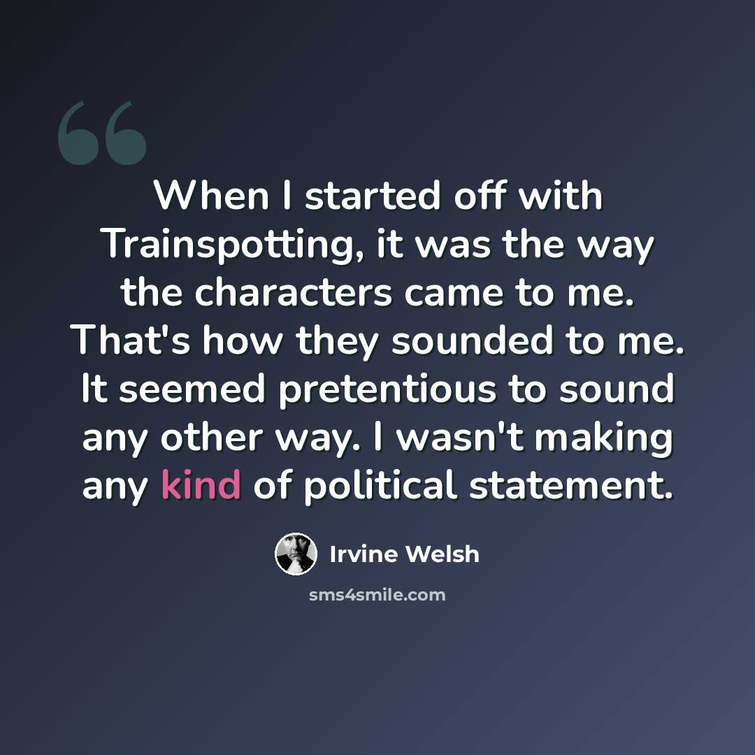 “When I started off with Trainspotting, it was the way the characters came to me. That's how they sounded to me. It seemed pretentious to sound any other way. I wasn't making any kind of political statement.” quote by Irvine Welsh