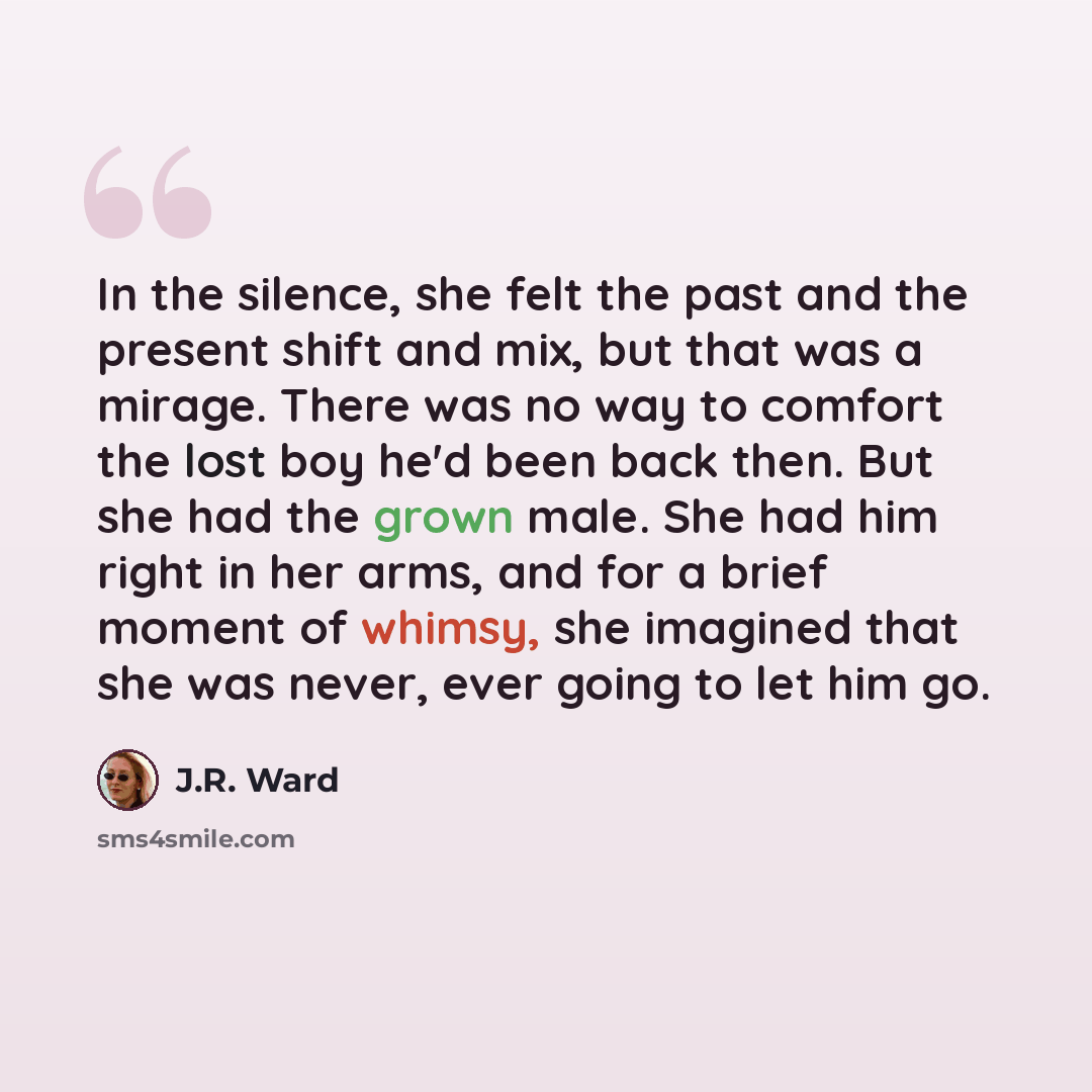 “In the silence, she felt the past and the present shift and mix, but that was a mirage. There was no way to comfort the lost boy he'd been back then. But she had the grown male. She had him right in her arms, and for a brief moment of whimsy, she imagined that she was never, ever going to let him…” quote by J.R. Ward