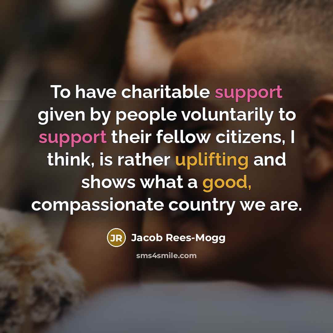 “To have charitable support given by people voluntarily to support their fellow citizens, I think, is rather uplifting and shows what a good, compassionate country we are.” quote by Jacob Rees-Mogg