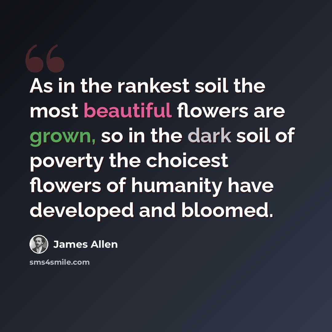 “As in the rankest soil the most beautiful flowers are grown, so in the dark soil of poverty the choicest flowers of humanity have developed and bloomed.” quote by James Allen