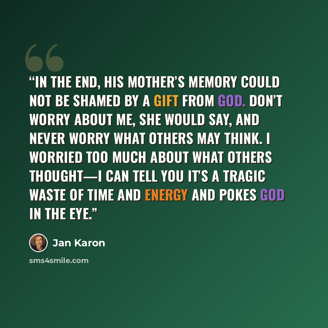 “In the end, his mother’s memory could not be shamed by a gift from God. Don’t worry about me, she would say, and never worry what others may think. I worried too much about what others thought—I can tell you it’s a tragic waste of time and energy and pokes God in the eye.” quote by Jan Karon