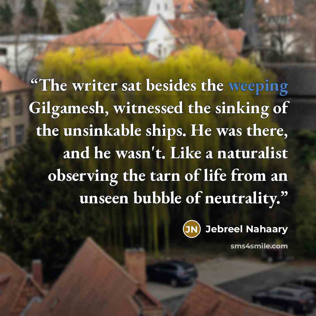 “The writer sat besides the weeping Gilgamesh, witnessed the sinking of the unsinkable ships. He was there, and he wasn't. Like a naturalist observing the tarn of life from an unseen bubble of neutrality.” quote by Jebreel Nahaary