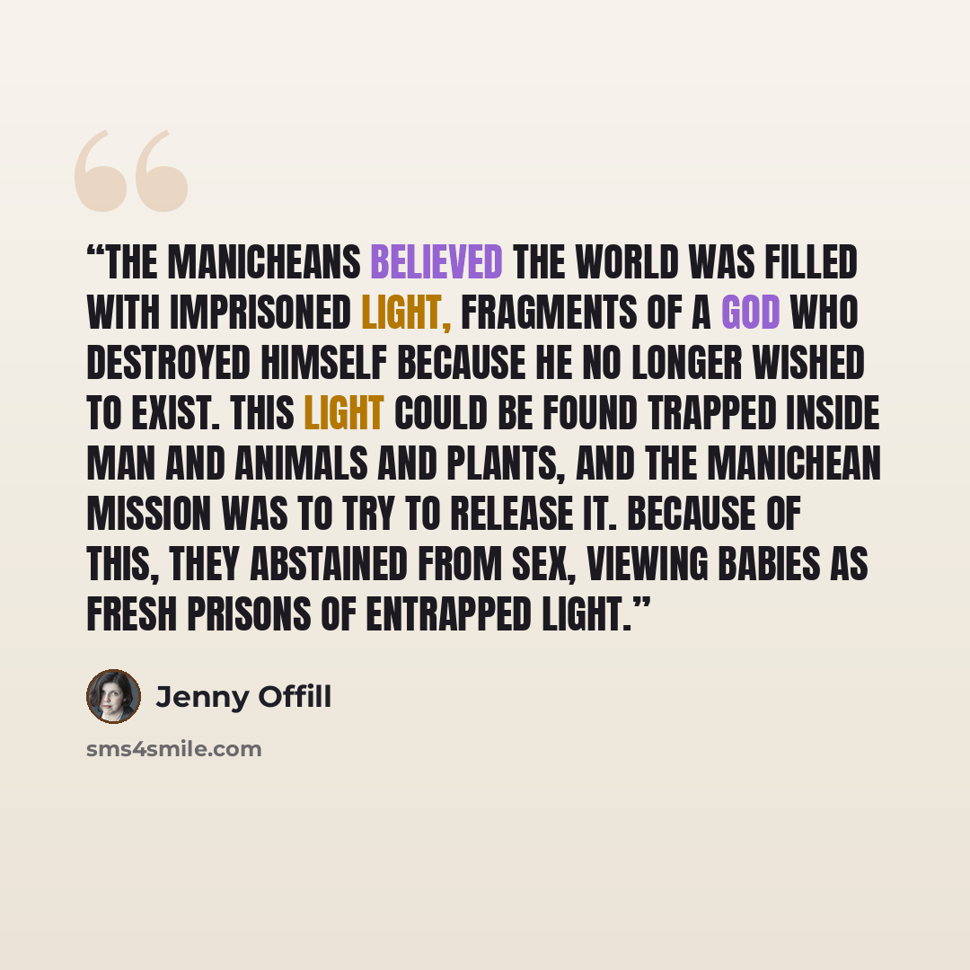“The Manicheans believed the world was filled with imprisoned light, fragments of a God who destroyed himself because he no longer wished to exist. This light could be found trapped inside man and animals and plants, and the Manichean mission was to try to release it. Because of this, they…” quote by Jenny Offill