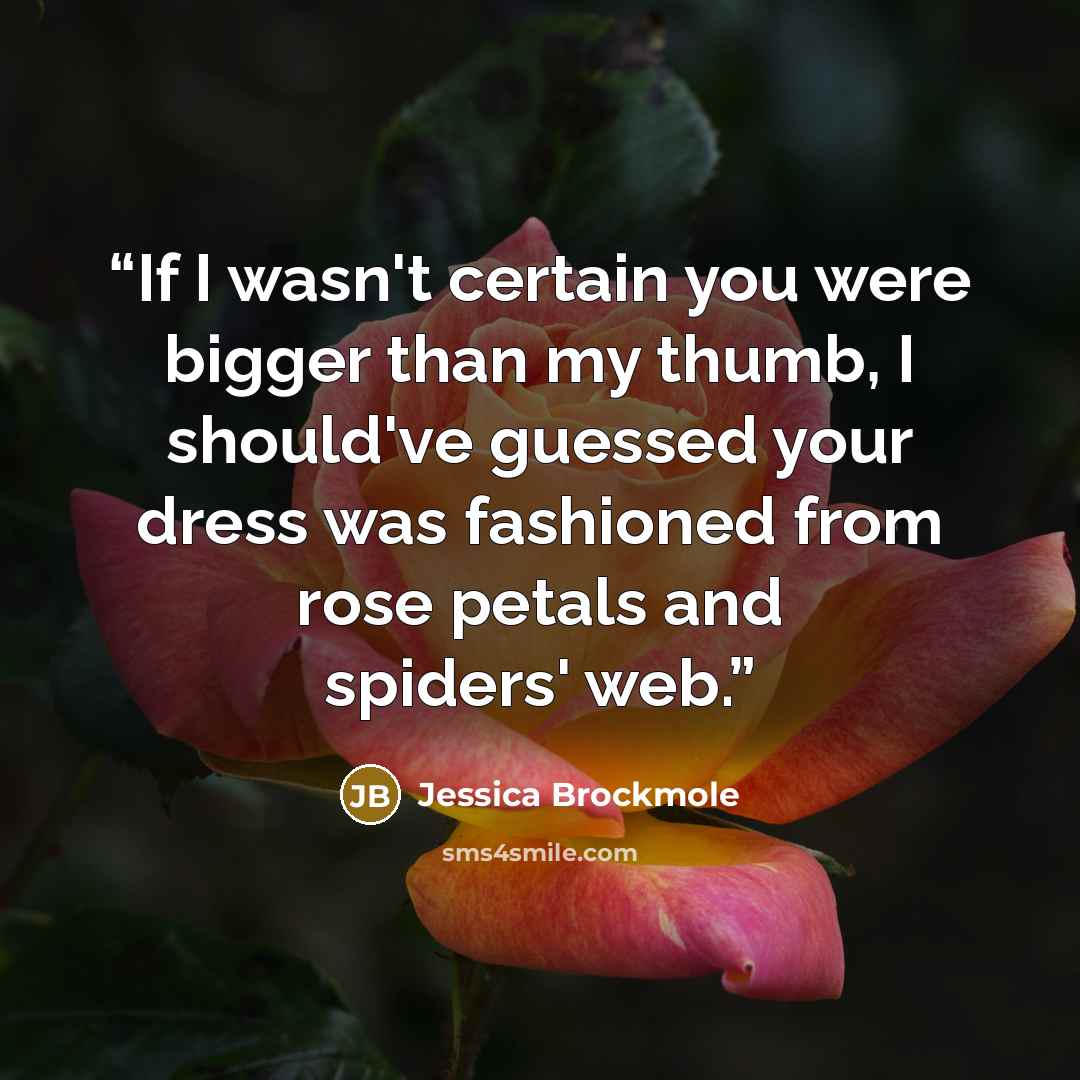 “If I wasn't certain you were bigger than my thumb, I should've guessed your dress was fashioned from rose petals and spiders' web.” quote by Jessica Brockmole