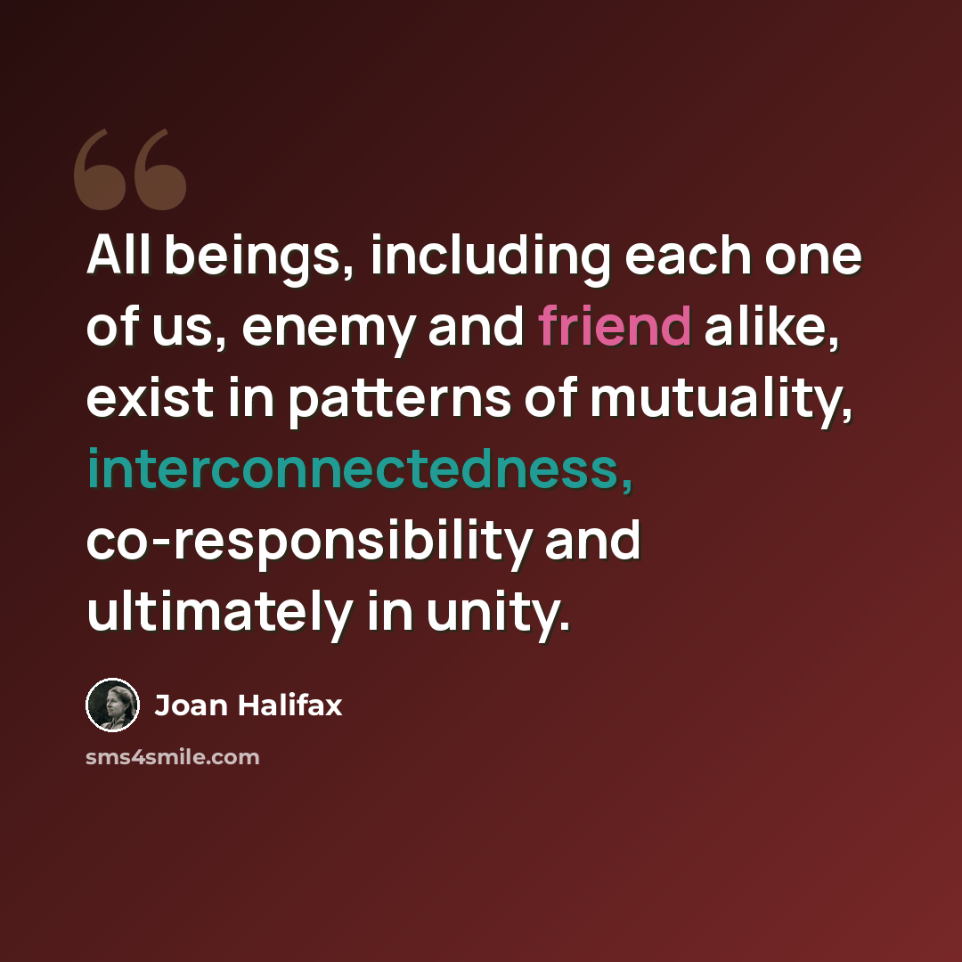 “All beings, including each one of us, enemy and friend alike, exist in patterns of mutuality, interconnectedness, co-responsibility and ultimately in unity.” quote by Joan Halifax