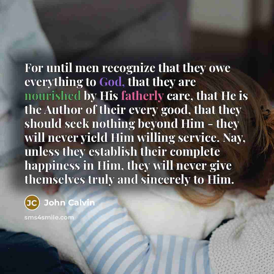 “For until men recognize that they owe everything to God, that they are nourished by His fatherly care, that He is the Author of their every good, that they should seek nothing beyond Him - they will never yield Him willing service. Nay, unless they establish their complete happiness in Him, they…” quote by John Calvin