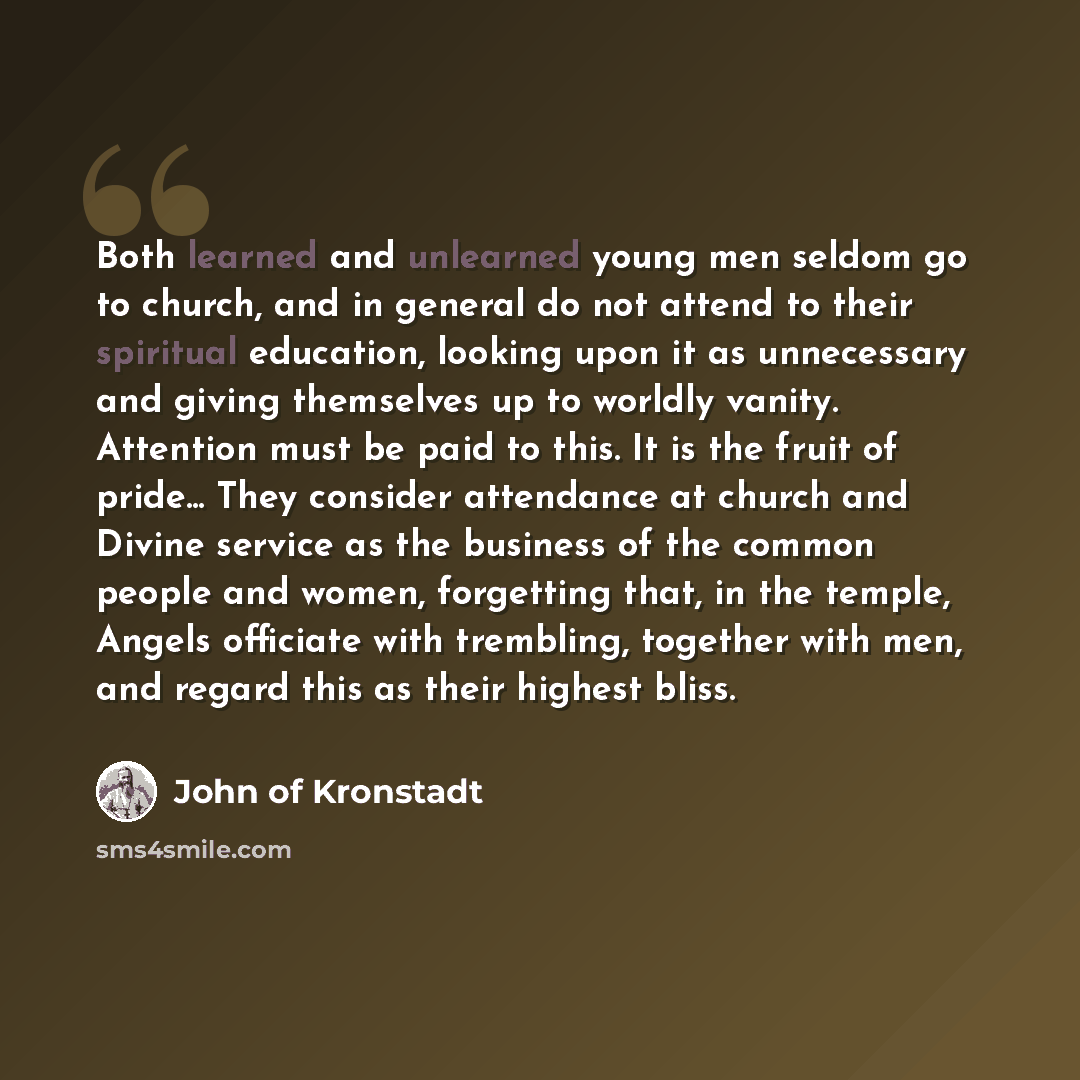 “Both learned and unlearned young men seldom go to church, and in general do not attend to their spiritual education, looking upon it as unnecessary and giving themselves up to worldly vanity. Attention must be paid to this. It is the fruit of pride... They consider attendance at church and Divine…” quote by John of Kronstadt
