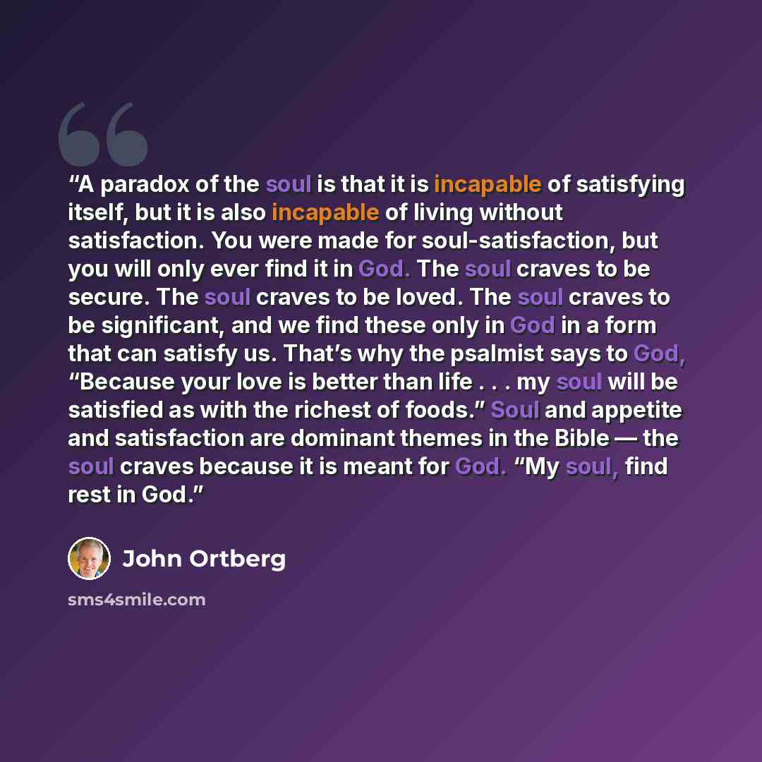 “A paradox of the soul is that it is incapable of satisfying itself, but it is also incapable of living without satisfaction. You were made for soul-satisfaction, but you will only ever find it in God. The soul craves to be secure. The soul craves to be loved. The soul craves to be significant, and…” quote by John Ortberg