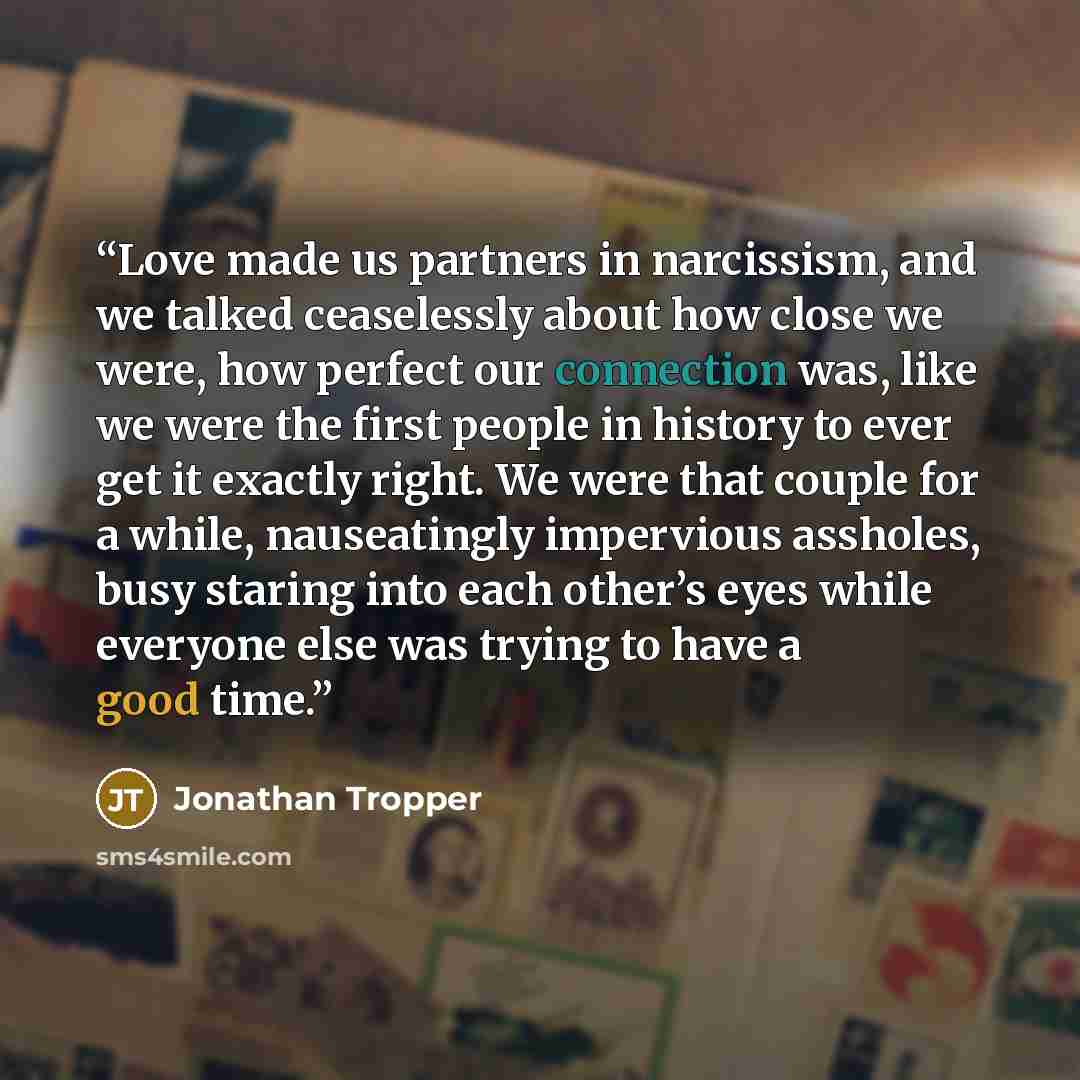 “Love made us partners in narcissism, and we talked ceaselessly about how close we were, how perfect our connection was, like we were the first people in history to ever get it exactly right. We were that couple for a while, nauseatingly impervious assholes, busy staring into each other’s eyes…” quote by Jonathan Tropper
