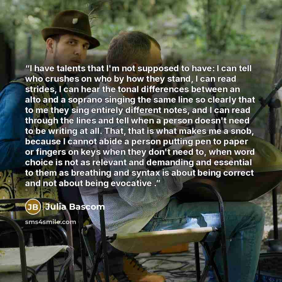 “I have talents that I'm not supposed to have: I can tell who crushes on who by how they stand, I can read strides, I can hear the tonal differences between an alto and a soprano singing the same line so clearly that to me they sing entirely different notes, and I can read through the lines and…” quote by Julia Bascom