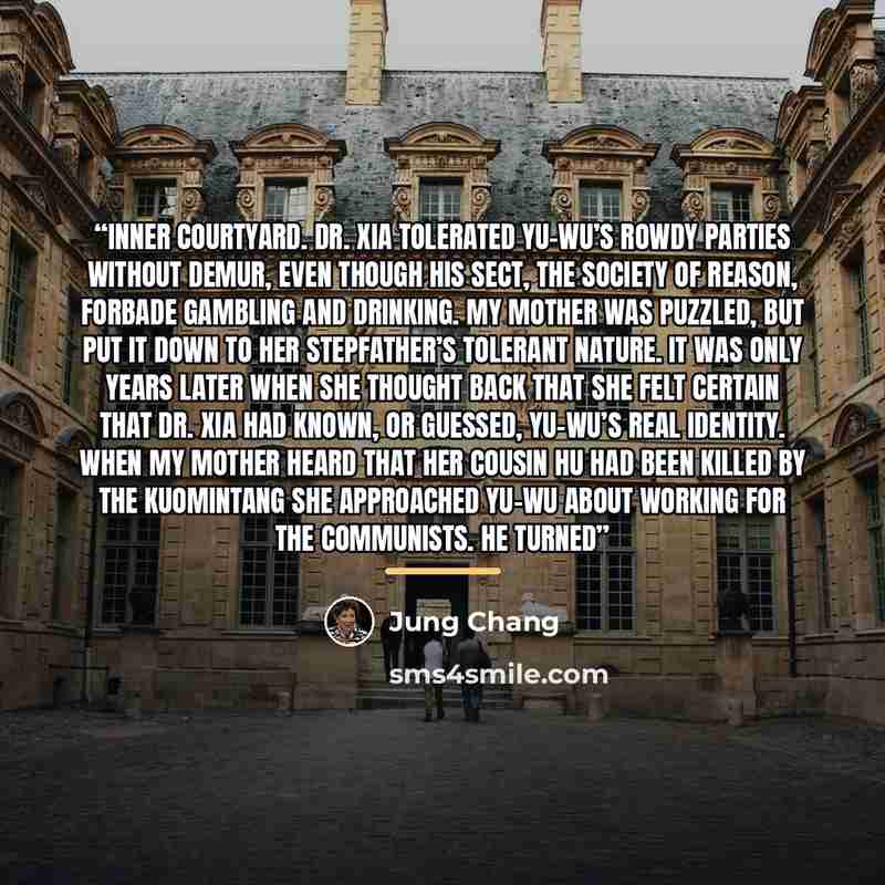 “inner courtyard. Dr. Xia tolerated Yu-wu’s rowdy parties without demur, even though his sect, the Society of Reason, forbade gambling and drinking. My mother was puzzled, but put it down to her stepfather’s tolerant nature. It was only years later when she thought back that she felt certain that…” quote by Jung Chang