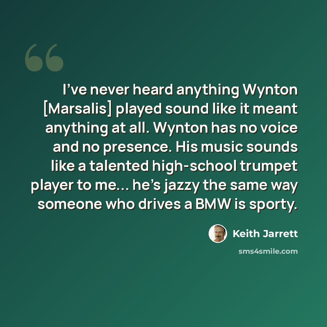 “I've never heard anything Wynton [Marsalis] played sound like it meant anything at all. Wynton has no voice and no presence. His music sounds like a talented high-school trumpet player to me... he's jazzy the same way someone who drives a BMW is sporty.” quote by Keith Jarrett
