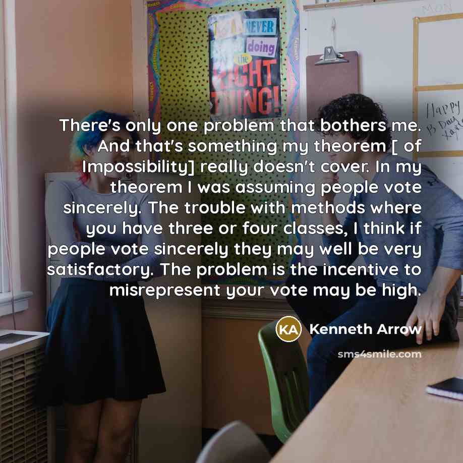 “There's only one problem that bothers me. And that's something my theorem [ of Impossibility] really doesn't cover. In my theorem I was assuming people vote sincerely. The trouble with methods where you have three or four classes, I think if people vote sincerely they may well be very…” quote by Kenneth Arrow