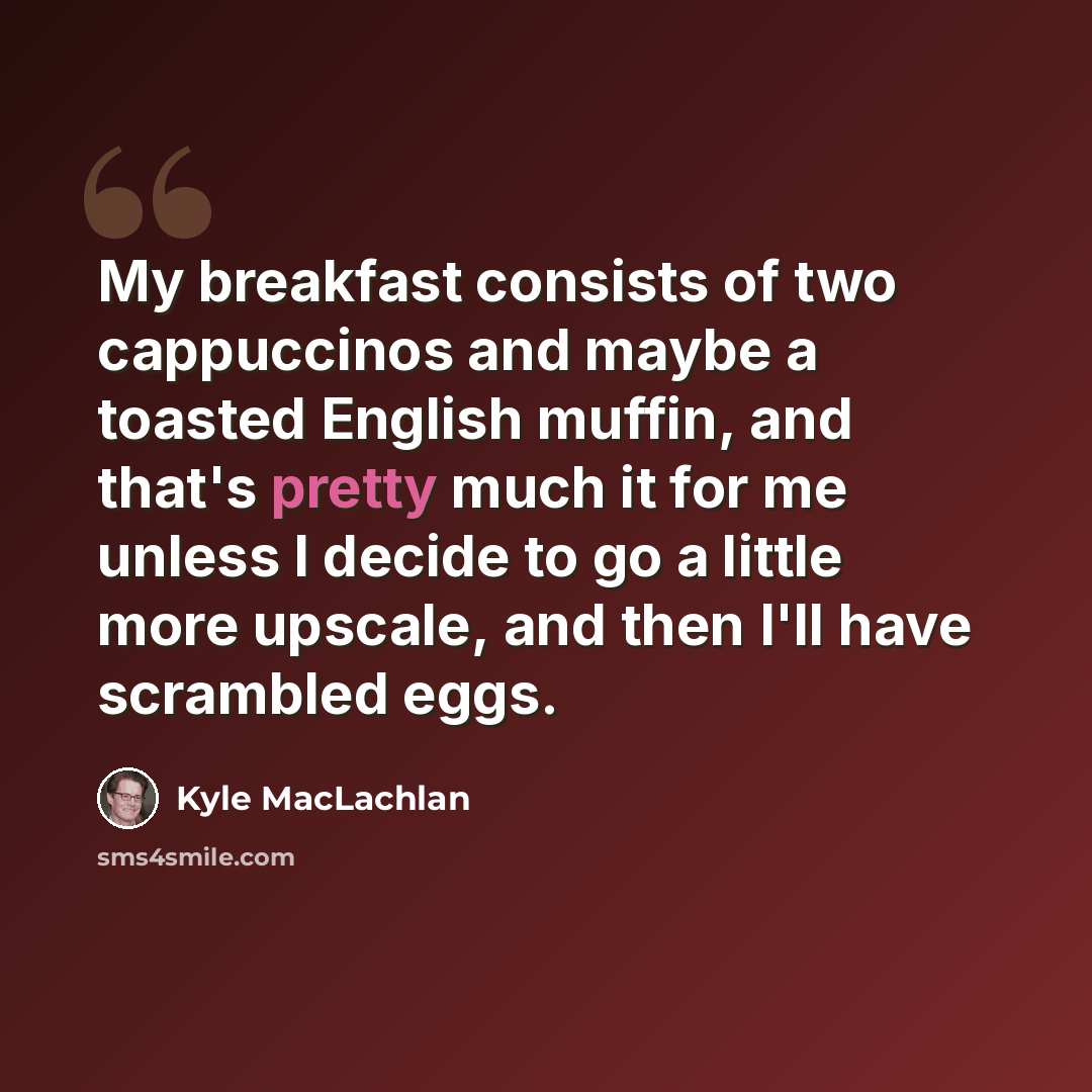 “My breakfast consists of two cappuccinos and maybe a toasted English muffin, and that's pretty much it for me unless I decide to go a little more upscale, and then I'll have scrambled eggs.” quote by Kyle MacLachlan