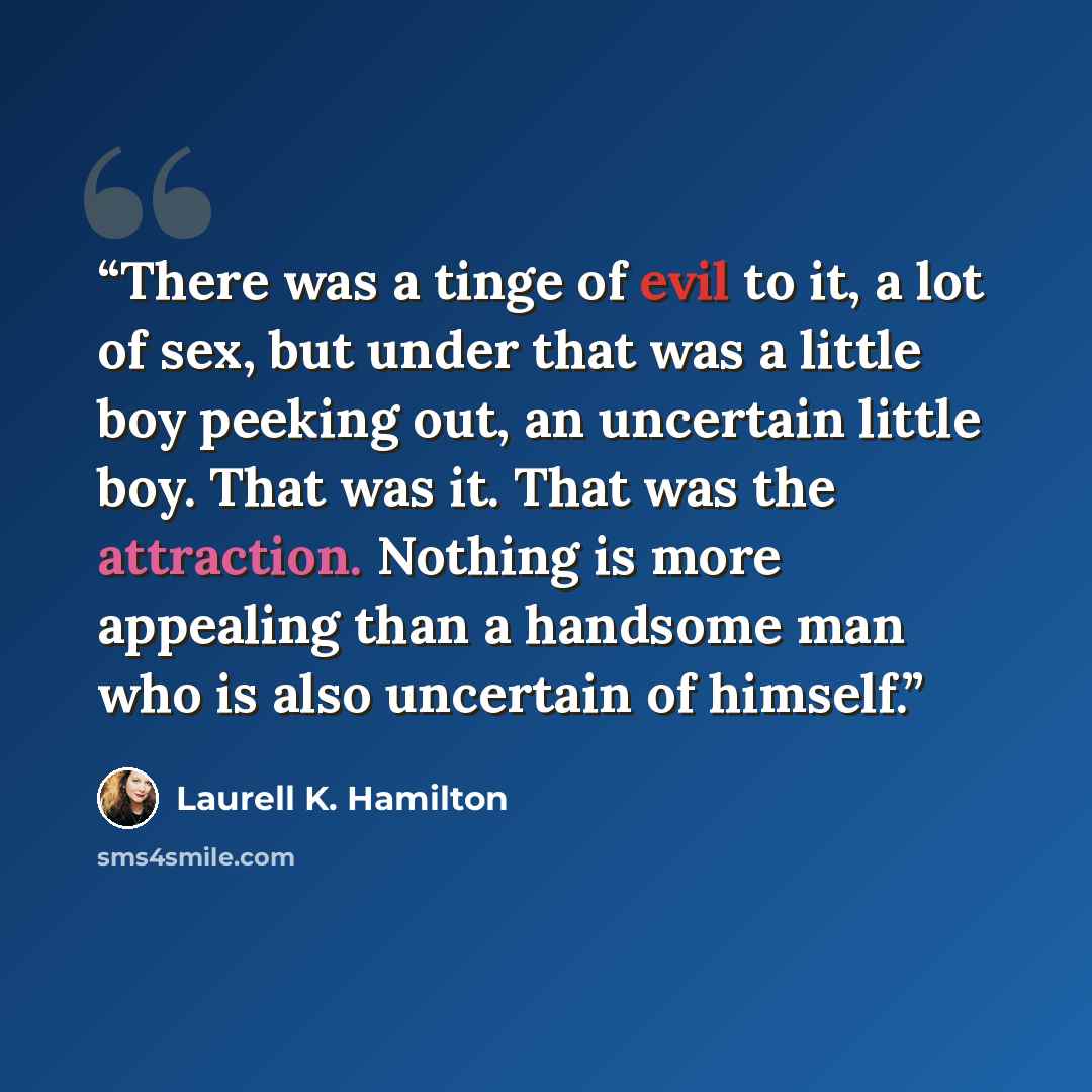 “There was a tinge of evil to it, a lot of sex, but under that was a little boy peeking out, an uncertain little boy. That was it. That was the attraction. Nothing is more appealing than a handsome man who is also uncertain of himself.” quote by Laurell K. Hamilton
