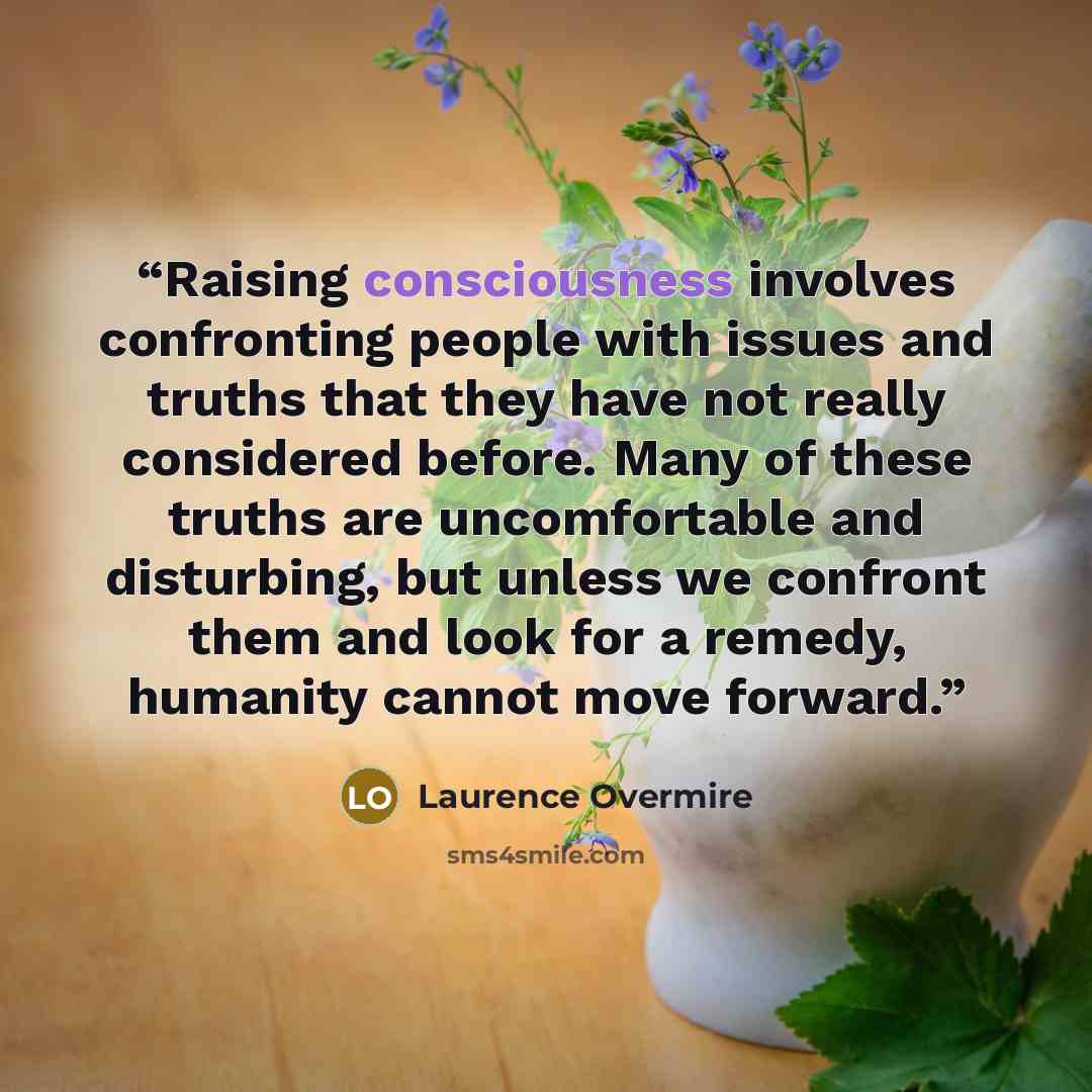 “Raising consciousness involves confronting people with issues and truths that they have not really considered before. Many of these truths are uncomfortable and disturbing, but unless we confront them and look for a remedy, humanity cannot move forward.” quote by Laurence Overmire