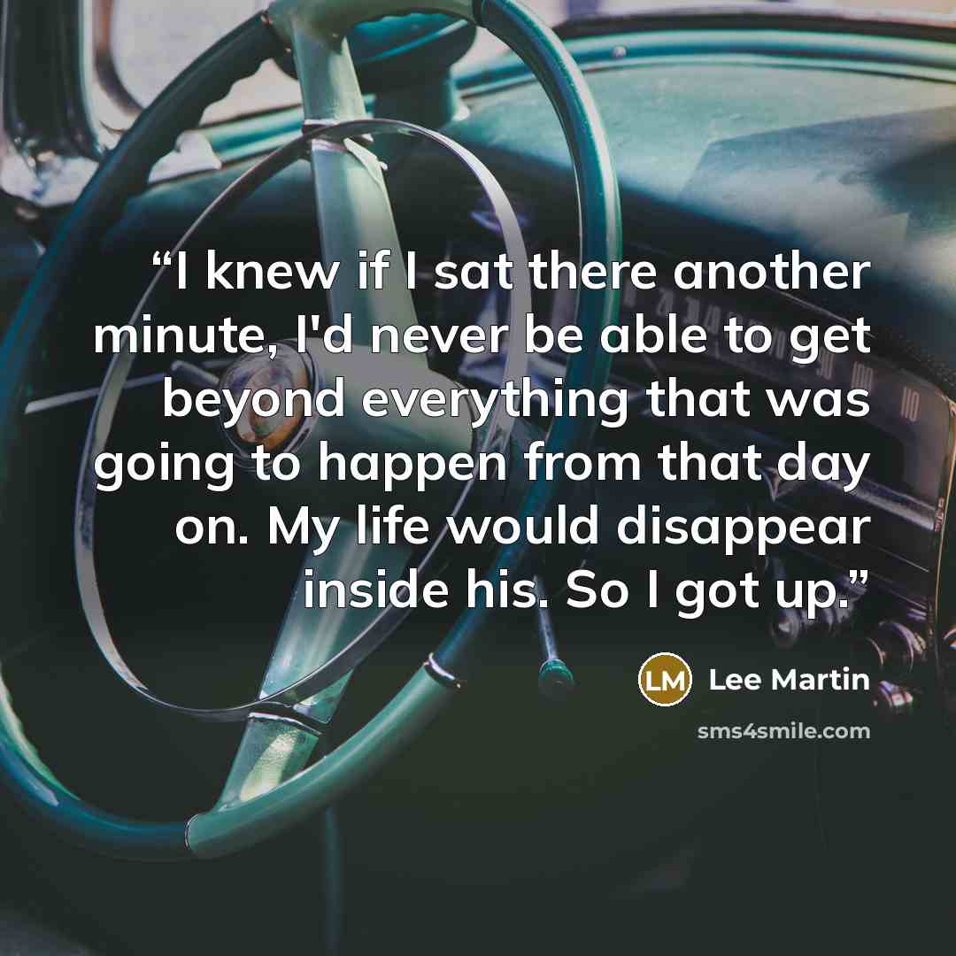 “I knew if I sat there another minute, I'd never be able to get beyond everything that was going to happen from that day on. My life would disappear inside his. So I got up.” quote by Lee Martin
